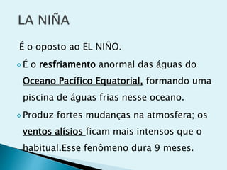 É o oposto ao EL NIÑO.
É o resfriamento anormal das águas do
Oceano Pacífico Equatorial, formando uma
piscina de águas frias nesse oceano.
Produz fortes mudanças na atmosfera; os
ventos alísios ficam mais intensos que o
habitual.Esse fenômeno dura 9 meses.
 