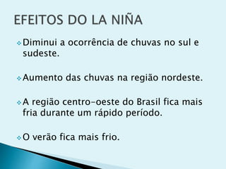 Diminui a ocorrência de chuvas no sul e
sudeste.
Aumento das chuvas na região nordeste.
A região centro-oeste do Brasil fica mais
fria durante um rápido período.
O verão fica mais frio.
 