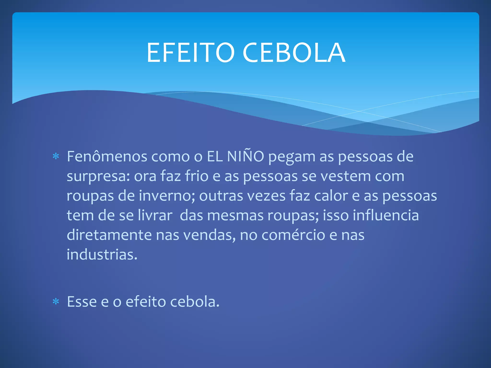  Fenômenos como o EL NIÑO pegam as pessoas de
surpresa: ora faz frio e as pessoas se vestem com
roupas de inverno; outras vezes faz calor e as pessoas
tem de se livrar das mesmas roupas; isso influencia
diretamente nas vendas, no comércio e nas
industrias.
Esse e o efeito cebola.
EFEITO CEBOLA