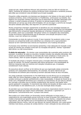 vende de tudo, desde telefones Polycom até automóveis (mais de 300 mil veículos em
2003). Centenas de milhares de usuários já faturam tanto comprando e vendendo produtos
pela eBay que consideram essa atividade sua principal ocupação.

Enquanto a eBay progredia, as empresas que desejavam criar bolsas on-line para venda de
produtos primários, como a Chemconnect e a FreeMarkets, continuavam sua batalha. Seu
objetivo era conquistar clientes sofisticados que já dispunham de soluções adequadas para
comprar e vender produtos primários. É sempre um grande desafio tentar concorrer
oferecendo um serviço que ainda sofra limitações. Em vez de seguir o caminho da inovação
disruptiva adotado pela eBay, elas seguiram um caminho sustentável

Muitas companhias entendem rapidamente os benefícios de uma estratégia baseada em
inovações disruptivas. A dificuldade surge quando elas precisam garantir que sua estratégia
seja efetivamente comparável àquelas aplicadas por empresas inovadoras bem-sucedidas.
Na verdade, assim que a expressão “disruptiva” entrou no vocabulário das corporações,
muitas anunciaram orgulhosamente que já ofereciam uma solução disruptiva a seus
clientes, o que nem sempre era verdade.

Compreender os sinais da ruptura é crucial. E isso é possível. Se souberem onde e o que
procurar, as companhias terão como identificar se a empresa com a qual pretendem
associar-se tem realmente boas chances de impulsionar uma mudança disruptiva.

O processo inclui identificar se tal empresa apresentou o tipo adequado de inovação a dois
grupos de clientes que recebem muito bem as inovações disruptivas: clientes “superados”
pela oferta e os não-consumidores.

O efeito da saturação – Os clientes cujas necessidades são superadas pelos produtos não
precisam, na prática, de todos os recursos e funções incluídos nas soluções oferecidas. Eles
acham que os produtos existentes no mercado são muito complexos e muito caros. Ao
mesmo tempo, vêem-se quase obrigados a adquirir artigos que não necessitam.

O resultado são preços e margens menores para a inovação oferecida a determinados
grupos de clientes. Os clientes superados pela oferta apresentam uma possibilidade de
retornos marginais cada vez menores com soluções inovadoras que, no passado,
consideravam muito valiosas.

Os executivos devem verificar se há indícios de que sua organização esteja comprando
produtos com capacidades desnecessárias. Por exemplo, há vários indícios de que
fornecedores de software para empresas já tenham saturado faixas de seus mercados.

Um artigo publicado recentemente no The Wall Street Journal afirma que as companhias
estão cada vez menos dispostas a pagar por upgrades caros e acreditam que as antigas
versões continuam a atender perfeitamente a suas necessidades. O desejo da Oracle de se
fundir com a PeopleSoft demonstra que a empresa se conscientizou de que saturou demais
seu mercado e percebeu que os clientes simplesmente não querem mais gastar tanto
quanto gastavam no passado. O crescimento das ofertas de soluções de baixo custo, como
as encontradas no site Salesforce.com, é uma boa ilustração dessa situação.

Ao perceber que sua empresa está saturada, os executivos responsáveis devem recorrer a
soluções inovadoras que sejam menos sofisticadas –disruptivas– e garantam um
desempenho “suficientemente bom” a preços mais baixos.

Para avaliar se é viável utilizar um fornecedor menos sofisticado no longo prazo, o
responsável de uma organização precisa confirmar se esse fornecedor tem implantado um
modelo empresarial que garante retornos atraentes a seus clientes, a despeito dos preços
mais baixos. Isso não significa que os fornecedores de inovações disruptivas menos
sofisticadas faturem menos, mas sim que faturam de maneira diferente, com custos gerais
indiretos mais baixos, processo de vendas distinto e maior utilização de seus ativos para
 