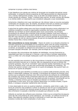 compensar os preços unitários mais baixos.

O site Salesforce.com atende aos critérios de fornecedor de inovações disruptivas menos
sofisticadas. A companhia oferece programas de CRM (gerenciamento do relacionamento
com o cliente) relativamente simples, como os da SAP e da Siebel Systems. Em vez de
vender pacotes de software, “aluga” o software pela Internet. As taxas mensais são baratas
e os clientes obtêm um desempenho que consideram adequado a suas necessidades.

Certamente a Salesforce tem suas restrições por não oferecer todos os recursos avançados
combinados em soluções caras. No entanto, ela atende muito bem os clientes que estejam
correndo o risco de estar saturados pelos produtos de seus atuais fornecedores.

A peça final do quebra-cabeça para uma futura inovação disruptiva menos sofisticada é um
ambiente competitivo no qual as organizações existentes não tenham motivação para
defender seu território ao serem atacadas pelos novos concorrentes. Os principais
fornecedores de software para empresas ainda precisam trabalhar muito para melhorar o
desempenho de seus produtos e assim atender às exigências dos maiores consumidores.
Eles têm mais interesse em desenvolver soluções para a próxima geração de computadores,
como a gestão do ciclo de vida de produtos, do que em se empenhar para satisfazer seus
clientes menos fiéis e menos rentáveis.

Não-consumidores ou novos mercados – Depois de avaliar se as soluções presentes no
mercado superaram as necessidades de sua empresa, assim como de outras companhias
em seu setor de atividade, os executivos precisam avaliar se sua organização, assim como
as demais, se enquadra na categoria de consumidora ou na de não-consumidora das
principais soluções oferecidas –por exemplo, pela tecnologia da informação.

As empresas não-consumidoras não dispõem de habilidades, recursos financeiros ou
capacidade para fazer as coisas por si mesmas, o que as força a contratar especialistas
caros ou então criar uma solução inadequada a partir dos componentes que estiverem à
mão.

Um dos segredos para encontrar os não-consumidores é entender as tarefas que as pessoas
estão procurando executar por si mesmas. Não nos esqueçamos de que os clientes não
compram produtos, mas sim os “contratam” para executar tarefas importantes em sua vida.
Como diz Theodore Levitt, uma das mais reconhecidas autoridades em marketing: “Os
clientes não querem comprar uma broca de um quarto de polegada. Eles querem fazer um
buraco de um quarto de polegada”.

Há várias técnicas para identificar as tarefas que os usuários estão tentando executar. Uma
delas é a observação cuidadosa. Por exemplo, a fornecedora de software de finanças Intuit
concluiu que as pequenas empresas eram não-consumidoras de softwares de contabilidade.
Ela constatou que várias dessas companhias adquiriam seu software Quicken para gerenciar
demonstrativos financeiros, tarefa que não estava prevista no produto. Conversando com os
clientes, a empresa concluiu que as soluções que estavam no mercado eram muito
complicadas e muito caras. Foi aí que resolveu desenvolver um produto simples, o Quick-
Books, e conseguiu conquistar rapidamente esse mercado.

A mera observação de como os usuários trabalham, entretanto, pode limitar a ação. Uma
forma de contornar esse problema é utilizar os estudos de caso em que os pesquisadores
trabalharam em conjunto com diversos grupos de usuários para avaliar os problemas que
eles enfrentaram no passado e identificar as soluções que utilizaram ou não.

Voltando ao exemplo dos softwares para empresas, é óbvio que as companhias de pequeno
porte são não-consumidoras de certos aplicativos –por exemplo, um software de banco de
dados. Elas adquirem soluções internas e ineficientes ou vivem sem elas, porque os
produtos à venda são muito complicados e muito caros.
 