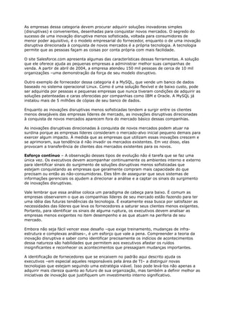 As empresas dessa categoria devem procurar adquirir soluções inovadoras simples
(disruptivas) e convenientes, desenhadas para conquistar novos mercados. O segredo do
sucesso de uma inovação disruptiva menos sofisticada, voltada para consumidores de
menor poder aquisitivo, é o modelo empresarial do fornecedor, enquanto o de uma inovação
disruptiva direcionada à conquista de novos mercados é a própria tecnologia. A tecnologia
permite que as pessoas façam as coisas por conta própria com mais facilidade.

O site Salesforce.com apresenta algumas das características dessas ferramentas. A solução
que ele oferece ajuda as pequenas empresas a administrar melhor suas campanhas de
venda. A partir de abril de 2004, a empresa atendeu 150 mil pessoas de cerca de 10 mil
organizações –uma demonstração da força de seu modelo disruptivo.

Outro exemplo de fornecedor dessa categoria é a MySQL, que vende um banco de dados
baseado no sistema operacional Linux. Como é uma solução flexível e de baixo custo, pode
ser adquirida por pessoas e pequenas empresas que nunca tiveram condições de adquirir as
soluções patenteadas e caras oferecidas por companhias como IBM e Oracle. A MySQL já
instalou mais de 5 milhões de cópias de seu banco de dados.

Enquanto as inovações disruptivas menos sofisticadas tendem a surgir entre os clientes
menos desejáveis das empresas líderes de mercado, as inovações disruptivas direcionadas
à conquista de novos mercados aparecem fora do mercado básico dessas companhias.

As inovações disruptivas direcionadas à conquista de novos mercados podem atuar na
surdina porque as empresas líderes consideram o mercado-alvo inicial pequeno demais para
exercer algum impacto. À medida que as empresas que utilizam essas inovações crescem e
se aprimoram, sua tendência é não invadir os mercados existentes. Em vez disso, elas
provocam a transferência de clientes dos mercados existentes para os novos.

Esforço contínuo – A observação desses tipos de evolução não é tarefa que se faz uma
única vez. Os executivos devem acompanhar continuamente os ambientes interno e externo
para identificar sinais do surgimento de soluções disruptivas menos sofisticadas que
estejam conquistando as empresas que geralmente compram mais capacidade do que
precisam ou então as não-consumidoras. Eles têm de assegurar que seus sistemas de
informações gerenciais os ajudem a direcionar a análise e a captar os sinais do surgimento
de inovações disruptivas.

Vale lembrar que essa análise coloca um paradigma de cabeça para baixo. É comum as
empresas observarem o que as companhias líderes de seu mercado estão fazendo para ter
uma idéia das futuras tendências da tecnologia. É exatamente essa busca por satisfazer as
necessidades das líderes que leva os fornecedores a saturar seus clientes menos exigentes.
Portanto, para identificar os sinais de alguma ruptura, os executivos devem analisar as
empresas menos exigentes no item desempenho e as que atuam na periferia de seu
mercado.

Embora não seja fácil vencer esse desafio –que exige treinamento, mudanças de infra-
estrutura e complexas análises–, é um esforço que vale a pena. Compreender a teoria da
inovação disruptiva e saber como identificar precisamente os indícios de acontecimentos
dessa natureza são habilidades que permitem aos executivos afastar os ruídos
insignificantes e reconhecer os acontecimentos que pressagiam mudanças importantes.

A identificação de fornecedores que se encaixem no padrão aqui descrito ajuda os
executivos –em especial aqueles responsáveis pela área de TI– a distinguir novas
tecnologias que estejam seguindo uma estratégia viável. Isso pode levá-los não apenas a
adquirir mais clareza quanto ao futuro de sua organização, mas também a definir melhor as
iniciativas de inovação que justifiquem um investimento interno significativo.
 