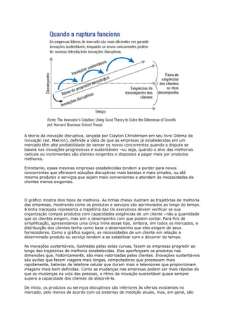A teoria da inovação disruptiva, lançada por Clayton Christensen em seu livro Dilema da
Inovação (ed. Makron), defende a idéia de que as empresas já estabelecidas em um
mercado têm alta probabilidade de vencer os novos concorrentes quando a disputa se
baseia nas inovações progressivas e sustentáveis –ou seja, quando o alvo das melhorias
radicais ou incrementais são clientes exigentes e dispostos a pagar mais por produtos
melhores.

Entretanto, essas mesmas empresas estabelecidas tendem a perder para novos
concorrentes que oferecem soluções disruptivas mais baratas e mais simples, ou até
mesmo produtos e serviços que sejam mais convenientes e atendam às necessidades de
clientes menos exigentes.



O gráfico mostra dois tipos de melhoria. As linhas cheias ilustram as trajetórias de melhoria
das empresas, mostrando como os produtos e serviços são aprimorados ao longo do tempo.
A linha tracejada representa a trajetória das Os executivos devem verificar se sua
organização compra produtos com capacidades exigências de um cliente –não a quantidade
que os clientes exigem, mas sim o desempenho com que podem contar. Para fins de
simplificação, apresentamos uma única linha desse tipo, embora, em todos os mercados, a
distribuição dos clientes tenha como base o desempenho que eles exigem de seus
fornecedores. Como o gráfico sugere, as necessidades de um cliente em relação a
determinado produto ou serviço tendem a se estabilizar com o decorrer do tempo.

As inovações sustentáveis, ilustradas pelas setas curvas, fazem as empresas progredir ao
longo das trajetórias de melhoria estabelecidas. Elas aperfeiçoam os produtos nas
dimensões que, historicamente, são mais valorizadas pelos clientes. Inovações sustentáveis
são aviões que fazem viagens mais longas, computadores que processam mais
rapidamente, baterias de telefone celular que duram mais e televisores que proporcionam
imagens mais bem definidas. Como as mudanças nas empresas podem ser mais rápidas do
que as mudanças na vida das pessoas, o ritmo da inovação sustentável quase sempre
supera a capacidade dos clientes de absorvê-la.

De início, os produtos ou serviços disruptivos são inferiores às ofertas existentes no
mercado, pelo menos de acordo com os sistemas de medição atuais, mas, em geral, são
 