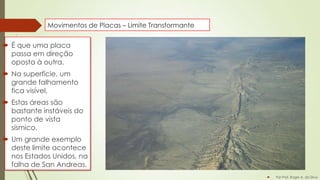 Movimentos de Placas – Limite Transformante

 É que uma placa
passa em direção
oposta à outra.
 Na superfície, um
grande falhamento
fica visível,
 Estas áreas são
bastante instáveis do
ponto de vista
sísmico.
 Um grande exemplo
deste limite acontece
nos Estados Unidos, na
falha de San Andreas.


Por Prof. Roger A. da Silva

 