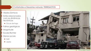 Catástrofes e Desastres naturais: TERREMOTOS

 Abalos Sísmicos
 Estão relacionados
com as dinâmicas
tectônicas
 Circulo de Fogo

 Falhas geológicas
 Magnitude
 Escala Richter
 Danos sociais
 Haiti
 Japão



Por Prof. Roger A. da Silva

 