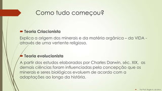 Como tudo começou?
 Teoria Criacionista
Explica a origem dos minerais e da matéria orgânica – da VIDA através de uma vertente religiosa.
 Teoria evolucionista
A partir dos estudos elaborados por Charles Darwin, séc. XIX, as
demais ciências foram influenciadas pela concepção que os
minerais e seres biológicos evoluem de acordo com a
adaptações ao longo da história.


Por Prof. Roger A. da Silva

 