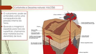 Catástrofes e Desastres naturais: VULCÕES

 O vulcanismo, pode ser
entendido como uma
consequência da
pressão interna da
Terra.
 Quando o magma é
expelido para fora da
superfície, chamamos
esse material (rocha
derretida) de lava.



Por Prof. Roger A. da Silva

 
