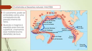 Catástrofes e Desastres naturais: VULCÕES

 O vulcanismo, pode ser
entendido como uma
consequência da
pressão interna da
Terra.
 Quando o magma é
expelido para fora da
superfície, chamamos
esse material (rocha
derretida) de lava.



Por Prof. Roger A. da Silva

 