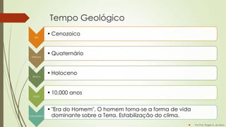 Tempo Geológico
ERA

PERIODO

ÉPOCA

IDADE

Característica

• Cenozoico
• Quaternário
• Holoceno

• 10.000 anos
• "Era do Homem". O homem torna-se a forma de vida
dominante sobre a Terra. Estabilização do clima.


Por Prof. Roger A. da Silva

 