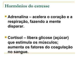 Hormônios do estresse 
 Adrenalina – acelera o coração e a 
respiração, fazendo a mente 
disparar. 
 Cortisol – libera glicose (açúcar) 
que estimula os músculos; 
aumenta os fatores do coagulação 
no sangue. 
 