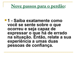 Nove passos para o perdão: 
 1 - Saiba exatamente como 
você se sente sobre o que 
ocorreu e seja capaz de 
expressar o que há de errado 
na situação. Então, relate a sua 
experiência a umas duas 
pessoas de confiança. 
 