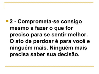  2 - Comprometa-se consigo 
mesmo a fazer o que for 
preciso para se sentir melhor. 
O ato de perdoar é para você e 
ninguém mais. Ninguém mais 
precisa saber sua decisão. 
 