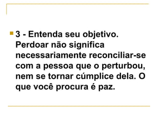  3 - Entenda seu objetivo. 
Perdoar não significa 
necessariamente reconciliar-se 
com a pessoa que o perturbou, 
nem se tornar cúmplice dela. O 
que você procura é paz. 
 