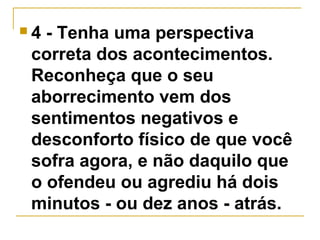  4 - Tenha uma perspectiva 
correta dos acontecimentos. 
Reconheça que o seu 
aborrecimento vem dos 
sentimentos negativos e 
desconforto físico de que você 
sofra agora, e não daquilo que 
o ofendeu ou agrediu há dois 
minutos - ou dez anos - atrás. 
 