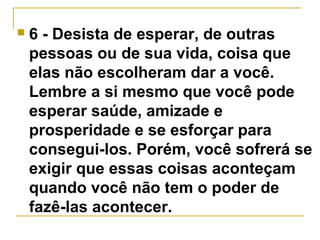  6 - Desista de esperar, de outras 
pessoas ou de sua vida, coisa que 
elas não escolheram dar a você. 
Lembre a si mesmo que você pode 
esperar saúde, amizade e 
prosperidade e se esforçar para 
consegui-los. Porém, você sofrerá se 
exigir que essas coisas aconteçam 
quando você não tem o poder de 
fazê-las acontecer. 
 