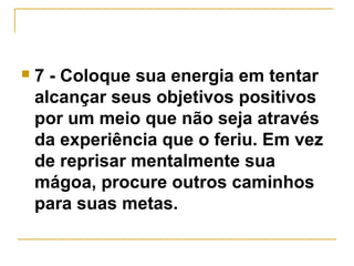  7 - Coloque sua energia em tentar 
alcançar seus objetivos positivos 
por um meio que não seja através 
da experiência que o feriu. Em vez 
de reprisar mentalmente sua 
mágoa, procure outros caminhos 
para suas metas. 
 