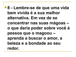  8 - Lembre-se de que uma vida 
bem vivida é a sua melhor 
alternativa. Em vez de se 
concentrar nas suas mágoas – 
o que daria poder sobre você à 
pessoa que o magoou – 
aprenda a buscar o amor, a 
beleza e a bondade ao seu 
redor. 
 