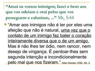 “Amai os vossos inimigos; fazei o bem aos 
que vos odeiam e orai pelos que vos 
perseguem e caluniam, ...” Mt, 5:44 
 “Amar aos inimigos não é ter por eles uma 
afeição que não é natural, uma vez que o 
contato de um inimigo faz bater o coração 
inteiramente diversa que o de um amigo. 
Mas é não lhes ter ódio, nem rancor, nem 
desejo de vingança. É perdoar-lhes sem 
segunda intenção e incondicionalmente 
pelo mal que nos fizeram.” Allan Kardec, ESE, XII, 3. 
 