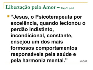 Libertação pelo Amor – Cap. 9, p. 68 
 “Jesus, o Psicoterapeuta por 
excelência, quando lecionou o 
perdão indistinto, 
incondicional, constante, 
ensejou um dos mais 
formosos comportamentos 
responsáveis pela saúde e 
pela harmonia mental.” JA/DPF 
 