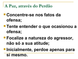 A Paz, através do Perdão 
Concentre-se nos fatos da 
ofensa; 
 Tente entender o que ocasionou a 
ofensa; 
 Focalize a natureza do agressor, 
não só a sua atitude; 
 Inicialmente, perdoe apenas para 
si mesmo. 
 