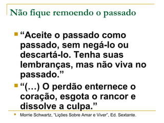 Não fique remoendo o passado 
 “Aceite o passado como 
passado, sem negá-lo ou 
descartá-lo. Tenha suas 
lembranças, mas não viva no 
passado.” 
 “(…) O perdão enternece o 
coração, esgota o rancor e 
dissolve a culpa.” 
 Morrie Schwartz, “Lições Sobre Amar e Viver”, Ed. Sextante. 
 