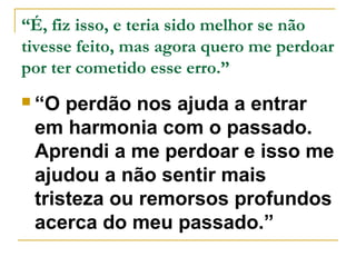 “É, fiz isso, e teria sido melhor se não 
tivesse feito, mas agora quero me perdoar 
por ter cometido esse erro.” 
 “O perdão nos ajuda a entrar 
em harmonia com o passado. 
Aprendi a me perdoar e isso me 
ajudou a não sentir mais 
tristeza ou remorsos profundos 
acerca do meu passado.” 
 