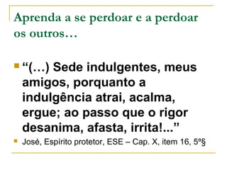 Aprenda a se perdoar e a perdoar 
os outros… 
 “(…) Sede indulgentes, meus 
amigos, porquanto a 
indulgência atrai, acalma, 
ergue; ao passo que o rigor 
desanima, afasta, irrita!...” 
 José, Espírito protetor, ESE – Cap. X, item 16, 5º§ 
 