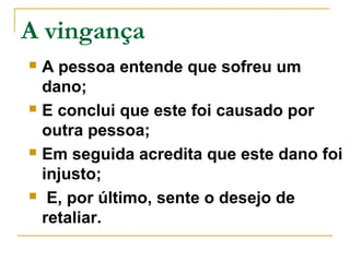 A vingança 
 A pessoa entende que sofreu um 
dano; 
 E conclui que este foi causado por 
outra pessoa; 
 Em seguida acredita que este dano foi 
injusto; 
 E, por último, sente o desejo de 
retaliar. 
 