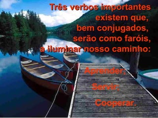 TTrrêêss vveerrbbooss iimmppoorrttaanntteess 
eexxiisstteemm qquuee,, 
bbeemm ccoonnjjuuggaaddooss,, 
sseerrããoo ccoommoo ffaarróóiiss,, 
aa iilluummiinnaarr nnoossssoo ccaammiinnhhoo:: 
Aprender; 
Servir; 
Cooperar. 
 