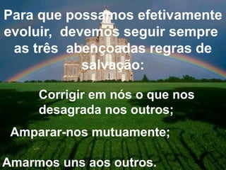 Para que possamos efetivamente 
evoluir, devemos seguir sempre 
as três abençoadas regras de 
salvação: 
Corrigir em nós o que nos 
desagrada nos outros; 
Amparar-nos mutuamente; 
Amarmos uns aos outros. 
 