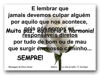 E lembrar que 
jamais devemos culpar alguém 
por aquilo que nos acontece, 
pois nós somos os 
responsáveis diretos 
MMuuiittaa ppaazz,, eeqquuiillííbbrriioo ee hhaarrmmoonniiaa!! 
por tudo de bom ou de mau 
que surgir em nosso caminho... 
Música La vida es bbeellllaa –– EE.. CCoorrttààzzaarr 
SSEEMMPPRREE!! 
MMeennssaaggeemm ddee CChhiiccoo XXaavviieerr 
