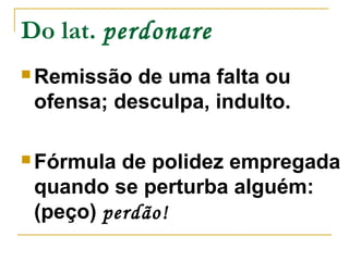 Do lat. perdonare 
Remissão de uma falta ou 
ofensa; desculpa, indulto. 
Fórmula de polidez empregada 
quando se perturba alguém: 
(peço) perdão! 
 