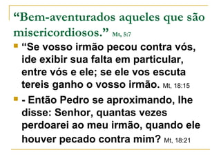 “Bem-aventurados aqueles que são 
misericordiosos.” Mt, 5:7 
 “Se vosso irmão pecou contra vós, 
ide exibir sua falta em particular, 
entre vós e ele; se ele vos escuta 
tereis ganho o vosso irmão. Mt, 18:15 
 - Então Pedro se aproximando, lhe 
disse: Senhor, quantas vezes 
perdoarei ao meu irmão, quando ele 
houver pecado contra mim? Mt, 18:21 
 