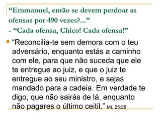 “Emmanuel, então se devem perdoar as 
ofensas por 490 vezes?...” 
- “Cada ofensa, Chico! Cada ofensa!” 
 “Reconcilia-te sem demora com o teu 
adversário, enquanto estás a caminho 
com ele, para que não suceda que ele 
te entregue ao juiz, e que o juiz te 
entregue ao seu ministro, e sejas 
mandado para a cadeia. Em verdade te 
digo, que não sairás de lá, enquanto 
não pagares o último ceitil.” Mt, 25:26 
 