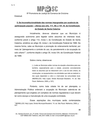 Este documento é cópia do original assinado digitalmente por LUIZ FERNANDO GOES ULYSSEA. Para conferir o original, acesse o site http://www.mp.sc.gov.br, informe o processo 
08.2014.00237291-0 e o código 4F10C6. 
fls. 10 
9ª Promotoria de Justiça da Comarca de Criciúma 
5. Da Inconstitucionalidade das normas impugnadas por ausência de 
participação popular – ofensa aos arts. 111, XII, e 141, III, da Constituição 
Inicialmente, deve-se observar que ao Município é 
assegurada autonomia para legislar sobre assuntos de interesse local, 
conforme prevê o artigo 112, inciso I, da Constituição do Estado de Santa 
Catarina, simétrico ao artigo 30, inciso I, da Constituição Federal de 1988. Da 
mesma forma, cabe ao Município a promoção do ordenamento territorial, por 
meio de “planejamento e controle do uso, do parcelamento e da ocupação do 
solo urbano”1, conforme dispõe o artigo 30, inciso VIII, da Constituição Federal 
de 1988. 
[...] cabe ao Município editar normas de atuação urbanística para seu 
território, especialmente para a cidade, provendo concretamente 
todos os assuntos que se relacionem com o uso do solo urbano, as 
construções, os equipamentos e as atividades que nele se realizam e, 
dos quais dependem a vida e o bem-estar da comunidade local. 
(MEIRELLES, Hely Lopes. Direito Municipal Brasileiro. 14. ed. São 
Paulo: Malheiros, 2006, p. 537). 
Portanto, como toda cidade há de ser planejada, a 
Administração Pública ordenará a ocupação do Município valendo-se de 
planejamento que engloba um complexo de normas reguladoras e que devem 
ter como escopo a manutenção de uma ocupação controlada. 
Essas aspirações dos munícipes serão contempladas 
1 MEIRELLES, Hely Lopes. Direito Municipal Brasileiro. 14. ed. São Paulo: Malheiros, 2006, p. 
537. 
10 
Estadual. 
do Estado de Santa Catarina 
Sobre o tema, observa-se: 
Av. Santos Dumont, s/n, 2º andar, Fórum da Comarca de Criciúma, Milanesi, Criciúma-SC - 
CEP 88804-500 Telefone: (48) 3431-5368, E-mail: Criciuma09PJ@mpsc.mp.br 
 