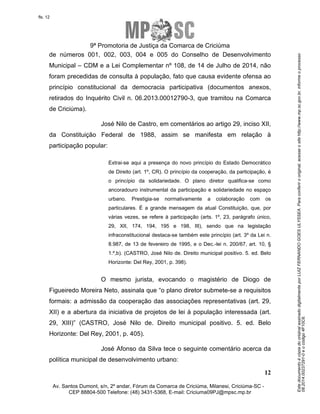 Este documento é cópia do original assinado digitalmente por LUIZ FERNANDO GOES ULYSSEA. Para conferir o original, acesse o site http://www.mp.sc.gov.br, informe o processo 
08.2014.00237291-0 e o código 4F10C6. 
fls. 12 
9ª Promotoria de Justiça da Comarca de Criciúma 
de números 001, 002, 003, 004 e 005 do Conselho de Desenvolvimento 
Municipal – CDM e a Lei Complementar nº 108, de 14 de Julho de 2014, não 
foram precedidas de consulta à população, fato que causa evidente ofensa ao 
princípio constitucional da democracia participativa (documentos anexos, 
retirados do Inquérito Civil n. 06.2013.00012790-3, que tramitou na Comarca 
de Criciúma). 
José Nilo de Castro, em comentários ao artigo 29, inciso XII, 
da Constituição Federal de 1988, assim se manifesta em relação à 
participação popular: 
Extrai-se aqui a presença do novo princípio do Estado Democrático 
de Direito (art. 1º, CR). O princípio da cooperação, da participação, é 
o princípio da solidariedade. O plano diretor qualifica-se como 
ancoradouro instrumental da participação e solidariedade no espaço 
urbano. Prestigia-se normativamente a colaboração com os 
particulares. É a grande mensagem da atual Constituição, que, por 
várias vezes, se refere à participação (arts. 1º, 23, parágrafo único, 
29, XII, 174, 194, 195 e 198, III), sendo que na legislação 
infraconstitucional destaca-se também este princípio (art. 3º da Lei n. 
8.987, de 13 de fevereiro de 1995, e o Dec.-lei n. 200/67, art. 10, § 
1.º,b). (CASTRO, José Nilo de. Direito municipal positivo. 5. ed. Belo 
Horizonte: Del Rey, 2001, p. 398). 
O mesmo jurista, evocando o magistério de Diogo de 
Figueiredo Moreira Neto, assinala que “o plano diretor submete-se a requisitos 
formais: a admissão da cooperação das associações representativas (art. 29, 
XII) e a abertura da iniciativa de projetos de lei à população interessada (art. 
29, XIII)” (CASTRO, José Nilo de. Direito municipal positivo. 5. ed. Belo 
Horizonte: Del Rey, 2001, p. 405). 
José Afonso da Silva tece o seguinte comentário acerca da 
12 
política municipal de desenvolvimento urbano: 
Av. Santos Dumont, s/n, 2º andar, Fórum da Comarca de Criciúma, Milanesi, Criciúma-SC - 
CEP 88804-500 Telefone: (48) 3431-5368, E-mail: Criciuma09PJ@mpsc.mp.br 
 