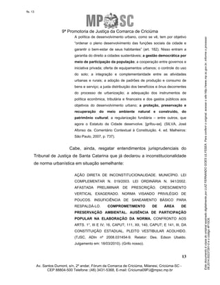 Este documento é cópia do original assinado digitalmente por LUIZ FERNANDO GOES ULYSSEA. Para conferir o original, acesse o site http://www.mp.sc.gov.br, informe o processo 
08.2014.00237291-0 e o código 4F10C6. 
fls. 13 
9ª Promotoria de Justiça da Comarca de Criciúma 
A política de desenvolvimento urbano, como se vê, tem por objetivo 
“ordenar o pleno desenvolvimento das funções sociais da cidade e 
garantir o bem-estar de seus habitantes” (art. 182). Nisso entram a 
garantia do direito a cidades sustentáveis; a gestão democrática por 
meio de participação da população; a cooperação entre governos e 
iniciativa privada; oferta de equipamentos urbanos; o controle do uso 
do solo; a integração e complementaridade entre as atividades 
urbanas e rurais; a adoção de padrões de produção e consumo de 
bens e serviço; a justa distribuição dos benefícios e ônus decorrentes 
do processo de urbanização; a adequação dos instrumentos de 
política econômica, tributária e financeira e dos gastos públicos aos 
objetivos do desenvolvimento urbano; a proteção, preservação e 
recuperação do meio ambiente natural e construído, do 
patrimônio cultural; a regularização fundiária – entre outros, que 
agora o Estatuto da Cidade desenvolve. [grifou-se]. (SILVA, José 
Afonso da. Comentário Contextual à Constituição. 4. ed. Malheiros: 
São Paulo, 2007, p. 737). 
Cabe, ainda, resgatar entendimentos jurisprudenciais do 
Tribunal de Justiça de Santa Catarina que já declarou a inconstitucionalidade 
de norma urbanística em situação semelhante: 
AÇÃO DIRETA DE INCONSTITUCIONALIDADE. MUNICÍPIO. LEI 
COMPLEMENTAR N. 019/2003. LEI ORDINÁRIA N. 941/2002. 
AFASTADA PRELIMINAR DE PRESCRIÇÃO. CRESCIMENTO 
VERTICAL EXAGERADO. NORMA VISANDO PRIVILÉGIO DE 
POUCOS. INSUFICIÊNCIA DE SANEAMENTO BÁSICO PARA 
RESPALDÁ-LO. COMPROMETIMENTO DE ÁREA DE 
PRESERVAÇÃO AMBIENTAL. AUSÊNCIA DE PARTICIPAÇÃO 
POPULAR NA ELABORAÇÃO DA NORMA. CONFRONTO AOS 
ARTS. 1°, III E IV; 16, CAPUT; 111, XII, 140, CAPUT; E 141, III, DA 
CONSTITUIÇÃO ESTADUAL. PLEITO VESTIBULAR ACOLHIDO. 
(TJSC, ADIn nº 2008.031454-9. Relator: Des. Edson Ubaldo. 
Julgamento em: 18/03/2010). (Grifo nosso). 
13 
Av. Santos Dumont, s/n, 2º andar, Fórum da Comarca de Criciúma, Milanesi, Criciúma-SC - 
CEP 88804-500 Telefone: (48) 3431-5368, E-mail: Criciuma09PJ@mpsc.mp.br 
 