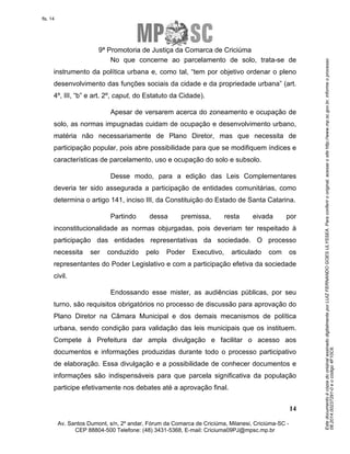 Este documento é cópia do original assinado digitalmente por LUIZ FERNANDO GOES ULYSSEA. Para conferir o original, acesse o site http://www.mp.sc.gov.br, informe o processo 
08.2014.00237291-0 e o código 4F10C6. 
fls. 14 
9ª Promotoria de Justiça da Comarca de Criciúma 
No que concerne ao parcelamento de solo, trata-se de 
instrumento da política urbana e, como tal, “tem por objetivo ordenar o pleno 
desenvolvimento das funções sociais da cidade e da propriedade urbana” (art. 
4º, III, “b” e art. 2º, caput, do Estatuto da Cidade). 
Apesar de versarem acerca do zoneamento e ocupação de 
solo, as normas impugnadas cuidam de ocupação e desenvolvimento urbano, 
matéria não necessariamente de Plano Diretor, mas que necessita de 
participação popular, pois abre possibilidade para que se modifiquem índices e 
características de parcelamento, uso e ocupação do solo e subsolo. 
Desse modo, para a edição das Leis Complementares 
deveria ter sido assegurada a participação de entidades comunitárias, como 
determina o artigo 141, inciso III, da Constituição do Estado de Santa Catarina. 
Partindo dessa premissa, resta eivada por 
inconstitucionalidade as normas objurgadas, pois deveriam ter respeitado à 
participação das entidades representativas da sociedade. O processo 
necessita ser conduzido pelo Poder Executivo, articulado com os 
representantes do Poder Legislativo e com a participação efetiva da sociedade 
civil. 
Endossando esse mister, as audiências públicas, por seu 
turno, são requisitos obrigatórios no processo de discussão para aprovação do 
Plano Diretor na Câmara Municipal e dos demais mecanismos de política 
urbana, sendo condição para validação das leis municipais que os instituem. 
Compete à Prefeitura dar ampla divulgação e facilitar o acesso aos 
documentos e informações produzidas durante todo o processo participativo 
de elaboração. Essa divulgação e a possibilidade de conhecer documentos e 
informações são indispensáveis para que parcela significativa da população 
participe efetivamente nos debates até a aprovação final. 
14 
Av. Santos Dumont, s/n, 2º andar, Fórum da Comarca de Criciúma, Milanesi, Criciúma-SC - 
CEP 88804-500 Telefone: (48) 3431-5368, E-mail: Criciuma09PJ@mpsc.mp.br 
 