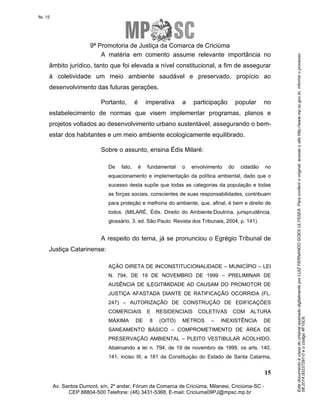 Este documento é cópia do original assinado digitalmente por LUIZ FERNANDO GOES ULYSSEA. Para conferir o original, acesse o site http://www.mp.sc.gov.br, informe o processo 
08.2014.00237291-0 e o código 4F10C6. 
fls. 15 
9ª Promotoria de Justiça da Comarca de Criciúma 
A matéria em comento assume relevante importância no 
âmbito jurídico, tanto que foi elevada a nível constitucional, a fim de assegurar 
à coletividade um meio ambiente saudável e preservado, propício ao 
desenvolvimento das futuras gerações. 
Portanto, é imperativa a participação popular no 
estabelecimento de normas que visem implementar programas, planos e 
projetos voltados ao desenvolvimento urbano sustentável, assegurando o bem-estar 
De fato, é fundamental o envolvimento do cidadão no 
equacionamento e implementação da política ambiental, dado que o 
sucesso desta supõe que todas as categorias da população e todas 
as forças sociais, conscientes de suas responsabilidades, contribuam 
para proteção e melhoria do ambiente, que, afinal, é bem e direito de 
todos. (MILARÉ, Édis. Direito do Ambiente:Doutrina, jurisprudência, 
glossário. 3. ed. São Paulo: Revista dos Tribunais, 2004, p. 141). 
A respeito do tema, já se pronunciou o Egrégio Tribunal de 
AÇÃO DIRETA DE INCONSTITUCIONALIDADE – MUNICÍPIO – LEI 
N. 794, DE 19 DE NOVEMBRO DE 1999 – PRELIMINAR DE 
AUSÊNCIA DE ILEGITIMIDADE AD CAUSAM DO PROMOTOR DE 
JUSTIÇA AFASTADA DIANTE DE RATIFICAÇÃO OCORRIDA (FL. 
247) – AUTORIZAÇÃO DE CONSTRUÇÃO DE EDIFICAÇÕES 
COMERCIAIS E RESIDENCIAIS COLETIVAS COM ALTURA 
MÁXIMA DE 8 (OITO) METROS – INEXISTÊNCIA DE 
SANEAMENTO BÁSICO – COMPROMETIMENTO DE ÁREA DE 
PRESERVAÇÃO AMBIENTAL – PLEITO VESTIBULAR ACOLHIDO. 
Abalroando a lei n. 794, de 19 de novembro de 1999, os arts. 140, 
141, inciso III, e 181 da Constituição do Estado de Santa Catarina, 
15 
dos habitantes e um meio ambiente ecologicamente equilibrado. 
Sobre o assunto, ensina Édis Milaré: 
Justiça Catarinense: 
Av. Santos Dumont, s/n, 2º andar, Fórum da Comarca de Criciúma, Milanesi, Criciúma-SC - 
CEP 88804-500 Telefone: (48) 3431-5368, E-mail: Criciuma09PJ@mpsc.mp.br 
 
