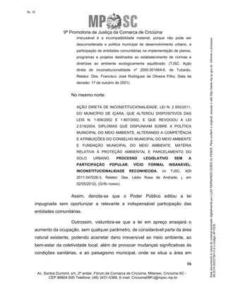 Este documento é cópia do original assinado digitalmente por LUIZ FERNANDO GOES ULYSSEA. Para conferir o original, acesse o site http://www.mp.sc.gov.br, informe o processo 
08.2014.00237291-0 e o código 4F10C6. 
fls. 16 
9ª Promotoria de Justiça da Comarca de Criciúma 
irrecusável é a incompatibilidade material, porque não pode ser 
desconsiderada a política municipal de desenvolvimento urbano, a 
participação de entidades comunitárias na implementação de planos, 
programas e projetos destinados ao estabelecimento de normas e 
diretrizes ao ambiente ecologicamente equilibrado. (TJSC. Ação 
direta de inconstitucionalidade nº 2000.001664-6, de Tubarão, 
Relator: Des. Francisco José Rodrigues de Oliveira Filho, Data da 
decisão: 17 de outubro de 2001). 
AÇÃO DIRETA DE INCONSTITUCIONALIDADE. LEI N. 2.950/2011, 
DO MUNICÍPIO DE IÇARA, QUE ALTEROU DISPOSITIVOS DAS 
LEIS N. 1.806/2002 E 1.807/2002, E QUE REVOGOU A LEI 
2.019/2004, DIPLOMAS QUE DISPUNHAM SOBRE A POLÍTICA 
MUNICIPAL DO MEIO AMBIENTE, ALTERANDO A COMPETÊNCIA 
E ATRIBUIÇÕES DO CONSELHO MUNICIPAL DO MEIO AMBIENTE 
E FUNDAÇÃO MUNICIPAL DO MEIO AMBIENTE. MATÉRIA 
RELATIVA À PROTEÇÃO AMBIENTAL E PARCELAMENTO DO 
SOLO URBANO. PROCESSO LEGISLATIVO SEM A 
PARTICIPAÇÃO POPULAR. VÍCIO FORMAL INSANÁVEL. 
INCONSTITUCIONALIDADE RECONHECIDA. (in TJSC, ADI 
2011.047026-3, Relator: Des. Lédio Rosa de Andrade, j. em 
02/05/2012). (Grifo nosso). 
Assim, denota-se que o Poder Público editou a lei 
impugnada sem oportunizar a relevante e indispensável participação das 
entidades comunitárias. 
Outrossim, vislumbra-se que a lei em apreço ensejará o 
aumento da ocupação, sem qualquer parâmetro, de considerável parte da área 
natural existente, podendo acarretar dano irreversível ao meio ambiente, ao 
bem-estar da coletividade local, além de provocar mudanças significativas às 
condições sanitárias, e ao paisagismo municipal, onde se situa a área em 
16 
No mesmo norte: 
Av. Santos Dumont, s/n, 2º andar, Fórum da Comarca de Criciúma, Milanesi, Criciúma-SC - 
CEP 88804-500 Telefone: (48) 3431-5368, E-mail: Criciuma09PJ@mpsc.mp.br 
 