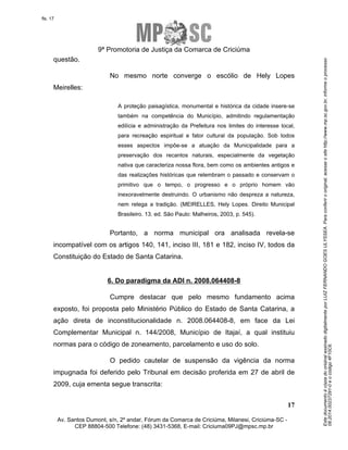 Este documento é cópia do original assinado digitalmente por LUIZ FERNANDO GOES ULYSSEA. Para conferir o original, acesse o site http://www.mp.sc.gov.br, informe o processo 
08.2014.00237291-0 e o código 4F10C6. 
fls. 17 
9ª Promotoria de Justiça da Comarca de Criciúma 
No mesmo norte converge o escólio de Hely Lopes 
A proteção paisagística, monumental e histórica da cidade insere-se 
também na competência do Município, admitindo regulamentação 
edilícia e administração da Prefeitura nos limites do interesse local, 
para recreação espiritual e fator cultural da população. Sob todos 
esses aspectos impõe-se a atuação da Municipalidade para a 
preservação dos recantos naturais, especialmente da vegetação 
nativa que caracteriza nossa flora, bem como os ambientes antigos e 
das realizações históricas que relembram o passado e conservam o 
primitivo que o tempo, o progresso e o próprio homem vão 
inexoravelmente destruindo. O urbanismo não despreza a natureza, 
nem relega a tradição. (MEIRELLES, Hely Lopes. Direito Municipal 
Brasileiro. 13. ed. São Paulo: Malheiros, 2003, p. 545). 
Portanto, a norma municipal ora analisada revela-se 
incompatível com os artigos 140, 141, inciso III, 181 e 182, inciso IV, todos da 
Constituição do Estado de Santa Catarina. 
Cumpre destacar que pelo mesmo fundamento acima 
exposto, foi proposta pelo Ministério Público do Estado de Santa Catarina, a 
ação direta de inconstitucionalidade n. 2008.064408-8, em face da Lei 
Complementar Municipal n. 144/2008, Município de Itajaí, a qual instituiu 
normas para o código de zoneamento, parcelamento e uso do solo. 
O pedido cautelar de suspensão da vigência da norma 
impugnada foi deferido pelo Tribunal em decisão proferida em 27 de abril de 
2009, cuja ementa segue transcrita: 
17 
questão. 
Meirelles: 
6. Do paradigma da ADI n. 2008.064408-8 
Av. Santos Dumont, s/n, 2º andar, Fórum da Comarca de Criciúma, Milanesi, Criciúma-SC - 
CEP 88804-500 Telefone: (48) 3431-5368, E-mail: Criciuma09PJ@mpsc.mp.br 
 