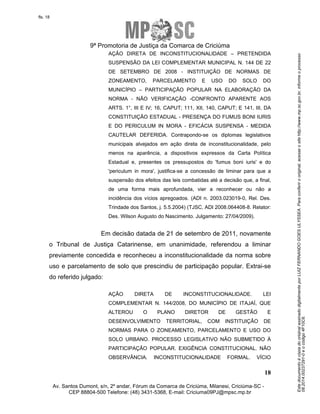 Este documento é cópia do original assinado digitalmente por LUIZ FERNANDO GOES ULYSSEA. Para conferir o original, acesse o site http://www.mp.sc.gov.br, informe o processo 
08.2014.00237291-0 e o código 4F10C6. 
fls. 18 
9ª Promotoria de Justiça da Comarca de Criciúma 
AÇÃO DIRETA DE INCONSTITUCIONALIDADE – PRETENDIDA 
SUSPENSÃO DA LEI COMPLEMENTAR MUNICIPAL N. 144 DE 22 
DE SETEMBRO DE 2008 - INSTITUIÇÃO DE NORMAS DE 
ZONEAMENTO, PARCELAMENTO E USO DO SOLO DO 
MUNICÍPIO – PARTICIPAÇÃO POPULAR NA ELABORAÇÃO DA 
NORMA - NÃO VERIFICAÇÃO -CONFRONTO APARENTE AOS 
ARTS. 1°, III E IV; 16, CAPUT; 111, XII, 140, CAPUT; E 141, III, DA 
CONSTITUIÇÃO ESTADUAL - PRESENÇA DO FUMUS BONI IURIS 
E DO PERICULUM IN MORA - EFICÁCIA SUSPENSA - MEDIDA 
CAUTELAR DEFERIDA. Contrapondo-se os diplomas legislativos 
municipais alvejados em ação direta de inconstitucionalidade, pelo 
menos na aparência, a dispositivos expressos da Carta Política 
Estadual e, presentes os pressupostos do 'fumus boni iuris' e do 
'periculum in mora', justifica-se a concessão de liminar para que a 
suspensão dos efeitos das leis combatidas até a decisão que, a final, 
de uma forma mais aprofundada, vier a reconhecer ou não a 
incidência dos vícios apregoados. (ADI n. 2003.023019-0, Rel. Des. 
Trindade dos Santos, j. 5.5.2004) (TJSC, ADI 2008.064408-8. Relator: 
Des. Wilson Augusto do Nascimento. Julgamento: 27/04/2009). 
Em decisão datada de 21 de setembro de 2011, novamente 
o Tribunal de Justiça Catarinense, em unanimidade, referendou a liminar 
previamente concedida e reconheceu a inconstitucionalidade da norma sobre 
uso e parcelamento de solo que prescindiu de participação popular. Extrai-se 
do referido julgado: 
AÇÃO DIRETA DE INCONSTITUCIONALIDADE. LEI 
COMPLEMENTAR N. 144/2008, DO MUNICÍPIO DE ITAJAÍ, QUE 
ALTEROU O PLANO DIRETOR DE GESTÃO E 
DESENVOLVIMENTO TERRITORIAL, COM INSTITUIÇÃO DE 
NORMAS PARA O ZONEAMENTO, PARCELAMENTO E USO DO 
SOLO URBANO. PROCESSO LEGISLATIVO NÃO SUBMETIDO À 
PARTICIPAÇÃO POPULAR. EXIGÊNCIA CONSTITUCIONAL. NÃO 
OBSERVÂNCIA. INCONSTITUCIONALIDADE FORMAL. VÍCIO 
18 
Av. Santos Dumont, s/n, 2º andar, Fórum da Comarca de Criciúma, Milanesi, Criciúma-SC - 
CEP 88804-500 Telefone: (48) 3431-5368, E-mail: Criciuma09PJ@mpsc.mp.br 
 