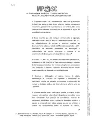 Este documento é cópia do original assinado digitalmente por LUIZ FERNANDO GOES ULYSSEA. Para conferir o original, acesse o site http://www.mp.sc.gov.br, informe o processo 
08.2014.00237291-0 e o código 4F10C6. 
fls. 19 
9ª Promotoria de Justiça da Comarca de Criciúma 
1. É inconstitucional a Lei Complementar n. 144/2008, do município 
de Itajaí, que alterou o plano diretor urbano e instituiu normas para 
zoneamento, parcelamento e uso do solo no seu território, tidas como 
contrárias aos interesses dos munícipes e afrontosas às regras de 
proteção ao meio ambiente. 
2. Caso concreto que não configura contrariedade à legislação 
infraconstitucional e, sim, ao texto da Constituição Estadual: "Art. 141. 
No estabelecimento de normas e diretrizes relativas ao 
desenvolvimento urbano, o Estado e o Município assegurarão: [...] III - 
participação de entidades comunitárias na elaboração e 
implementação de planos, programas e projetos e no 
encaminhamento de soluções para os problemas urbanos". 
3. Os arts. 111, XII e 141, III, dentre outros da Constituição Estadual, 
similares ao art. 29, XII e XIII, da Carta Magna, consagram o princípio 
da democracia participativa. São normas autoaplicáveis, sobretudo in 
casu, onde não se permitiu, a despeito do clamor popular, sequer 
uma única audiência, discussão ou consulta públicas. 
4. Reuniões e deliberações em setores internos da própria 
administração do Executivo não suprimem a necessidade da 
participação popular de entidades comunitárias na elaboração de 
normas e diretrizes relativas ao desenvolvimento urbano junto ao 
Legislativo. 
5. "Cumpre ressaltar que a participação popular na criação de leis 
versando sobre política urbana local não pode ser concebida como 
mera formalidade ritual passível de convalidação. Trata-se de 
instrumento democrático onde o móvel do legislador ordinário é 
exposto e contrastado com idéias opostas que, se não vinculam a 
vontade dos representantes eleitos no momento da votação, 
19 
INSANÁVEL. INCONSTITUCIONALIDADE DECRETADA. 
Av. Santos Dumont, s/n, 2º andar, Fórum da Comarca de Criciúma, Milanesi, Criciúma-SC - 
CEP 88804-500 Telefone: (48) 3431-5368, E-mail: Criciuma09PJ@mpsc.mp.br 
 
