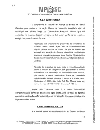 Este documento é cópia do original assinado digitalmente por LUIZ FERNANDO GOES ULYSSEA. Para conferir o original, acesse o site http://www.mp.sc.gov.br, informe o processo 
08.2014.00237291-0 e o código 4F10C6. 
fls. 2 
9ª Promotoria de Justiça da Comarca de Criciúma 
É competente o Tribunal de Justiça do Estado de Santa 
Catarina para conhecer de Ação Direta de Inconstitucionalidade de Lei 
Municipal que afronta artigo da Constituição Estadual, mesmo que se 
contenha, na íntegra, dispositivo inserto na Lei Maior, conforme já decidiu o 
egrégio Supremo Tribunal Federal: 
Reclamação com fundamento na preservação da competência do 
Supremo Tribunal Federal. Ação Direta de Inconstitucionalidade 
proposta perante Tribunal de Justiça, na qual se impugna Lei 
Municipal, sob alegação de ofensa a dispositivos constitucionais 
federais de observância obrigatória pelos Estados. Eficácia jurídica 
desses dispositivos constitucionais estaduais. Jurisdição dos Estados- 
Membros. 
Admissão de propositura da ação direta de inconstitucionalidade 
perante o Tribunal de Justiça local, com possibilidade de recurso 
extraordinário se a interpretação da norma constitucional estadual, 
que reproduz a norma constitucional federal de observância 
obrigatória pelos Estados, contrariar o sentido e o alcance desta. 
(Reclamação nº 383-3, São Paulo, Rel. Min. Moreira Alves, por 
maioria de votos, in DJU, 21/05/93 – Ementário nº 1704-1). 
Resta claro, portanto, que é a Corte Catarinense 
competente para conhecer da presente ação direta, visto se tratar de diploma 
normativo municipal que fere dispositivo da constituição do estado-membro em 
cujo território se insere. 
O artigo 85, inciso VII, da Constituição do Estado de Santa 
2 
1. DA COMPETÊNCIA 
2. DA LEGITIMIDADE ATIVA 
Av. Santos Dumont, s/n, 2º andar, Fórum da Comarca de Criciúma, Milanesi, Criciúma-SC - 
CEP 88804-500 Telefone: (48) 3431-5368, E-mail: Criciuma09PJ@mpsc.mp.br 
 