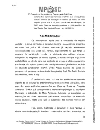 Este documento é cópia do original assinado digitalmente por LUIZ FERNANDO GOES ULYSSEA. Para conferir o original, acesse o site http://www.mp.sc.gov.br, informe o processo 
08.2014.00237291-0 e o código 4F10C6. 
fls. 20 
9ª Promotoria de Justiça da Comarca de Criciúma 
aomenos lhes expõem os interesses envolvidos e as consequências 
práticas advindas da aprovação ou rejeição da norma, tal como 
proposta" (TJSP, ADIn n. 184.449-0/2-00, rel. Des. Artur Marques). (in 
TJSC, Ação Direta de Inconstitucionalidade n. 2008.064408-8, de 
Itajaí Relator: Des. Vanderlei Romer, j. em 13/10/2011). 
Os pressupostos legais para a concessão da medida 
cautelar – o fumus boni juris e o periculum in mora – encontram-se presentes 
no caso sub judice. O primeiro, conforme já exposto, encontra-se 
consubstanciado nos vícios das normas, especialmente no que tange à 
ausência de participação popular na efetivação das políticas urbanas, 
cumprindo, no magistério de Ovídio Baptista, a máxima de que “o juízo de 
probabilidade do direito para cuja proteção se invoca a tutela assegurativa 
(cautelar) é não apenas pressuposto, mas igualmente exigência desta espécie 
de atividade jurisdicional” (SILVA, Ovídio Araújo Baptista da. Curso de 
processo civil: processo cautelar (tutela de urgência). 2 ed. São Paulo: Revista 
dos Tribunais, 1998, p. 59). 
O periculum in mora, por sua vez, reside na necessidade 
urgente de se expurgar do ordenamento jurídico as normas sub judice, para 
que não sejam edificadas construções em Zona de Áreas de Proteção 
Ambiental - Z-APA, que contraponham o interesse da população ou do próprio 
Município, e sobretudo, do Meio Ambiente. Ademais, se executadas as 
construções ou obras, tornam-se praticamente irreversíveis os eventuais 
danos causados, razão pela qual a suspensão das normas merece ser 
determinada. 
Fica, assim, legitimado o periculum in mora “porque o 
direito, carente de proteção imediata, poderia sofrer um dano irreparável, se 
20 
7. Da Medida Cautelar 
Av. Santos Dumont, s/n, 2º andar, Fórum da Comarca de Criciúma, Milanesi, Criciúma-SC - 
CEP 88804-500 Telefone: (48) 3431-5368, E-mail: Criciuma09PJ@mpsc.mp.br 
 