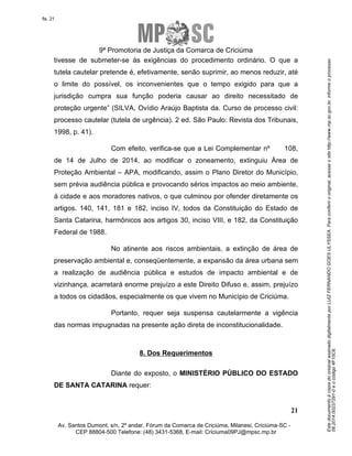 Este documento é cópia do original assinado digitalmente por LUIZ FERNANDO GOES ULYSSEA. Para conferir o original, acesse o site http://www.mp.sc.gov.br, informe o processo 
08.2014.00237291-0 e o código 4F10C6. 
fls. 21 
9ª Promotoria de Justiça da Comarca de Criciúma 
tivesse de submeter-se às exigências do procedimento ordinário. O que a 
tutela cautelar pretende é, efetivamente, senão suprimir, ao menos reduzir, até 
o limite do possível, os inconvenientes que o tempo exigido para que a 
jurisdição cumpra sua função poderia causar ao direito necessitado de 
proteção urgente” (SILVA, Ovídio Araújo Baptista da. Curso de processo civil: 
processo cautelar (tutela de urgência). 2 ed. São Paulo: Revista dos Tribunais, 
1998, p. 41). 
Com efeito, verifica-se que a Lei Complementar nº 108, 
de 14 de Julho de 2014, ao modificar o zoneamento, extinguiu Área de 
Proteção Ambiental – APA, modificando, assim o Plano Diretor do Município, 
sem prévia audiência pública e provocando sérios impactos ao meio ambiente, 
à cidade e aos moradores nativos, o que culminou por ofender diretamente os 
artigos. 140, 141, 181 e 182, inciso IV, todos da Constituição do Estado de 
Santa Catarina, harmônicos aos artigos 30, inciso VIII, e 182, da Constituição 
Federal de 1988. 
No atinente aos riscos ambientais, a extinção de área de 
preservação ambiental e, conseqüentemente, a expansão da área urbana sem 
a realização de audiência pública e estudos de impacto ambiental e de 
vizinhança, acarretará enorme prejuízo a este Direito Difuso e, assim, prejuízo 
a todos os cidadãos, especialmente os que vivem no Município de Criciúma. 
Portanto, requer seja suspensa cautelarmente a vigência 
Diante do exposto, o MINISTÉRIO PÚBLICO DO ESTADO 
21 
das normas impugnadas na presente ação direta de inconstitucionalidade. 
8. Dos Requerimentos 
DE SANTA CATARINA requer: 
Av. Santos Dumont, s/n, 2º andar, Fórum da Comarca de Criciúma, Milanesi, Criciúma-SC - 
CEP 88804-500 Telefone: (48) 3431-5368, E-mail: Criciuma09PJ@mpsc.mp.br 
 