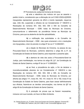 Este documento é cópia do original assinado digitalmente por LUIZ FERNANDO GOES ULYSSEA. Para conferir o original, acesse o site http://www.mp.sc.gov.br, informe o processo 
08.2014.00237291-0 e o código 4F10C6. 
fls. 22 
9ª Promotoria de Justiça da Comarca de Criciúma 
a) ante a relevância dos motivos em que se assenta o 
pedido inicial e, considerando que a efetivação da Lei E DAS rESOLUÇÃOES 
impugnadas representam gravame de difícil e incerta reparação, requer-se 
seja, initio litis, suspensão a eficácia da Lei Complementar nº 108/2014 e 
Resoluções de números 001, 002, 003, 004 e 005 do Conselho de 
Desenvolvimento Municipal – CDM, todas do Município de Criciúma, 
comunicando-se o deferimento da providência liminar ao Município de 
Criciúma, para que se abstenha de dar-lhe aplicabilidade; 
b) a notificação das autoridades e do Conselho de 
Desenvolvimento Municipal – CDM - das quais emanaram a lei e resoluções 
ora impugnadas, a teor do previsto no artigo 6º da Lei nº 12.069/2001; 
c) a citação do Município de Criciúma, na pessoa de seu 
Procurador-Geral do Município, conforme determina o artigo 85, § 4º, da 
Constituição do Estado de Santa Catarina, para responder a presente ação; 
d) a abertura de vista dos autos à Procuradoria-Geral de 
Justiça, para manifestação, nos termos do artigo 85, §1º, da Constituição do 
Estado de Santa Catarina, e artigo 8º da Lei nº 12.069/2001; 
e) ao final, a procedência da ação, a fim de declarar a 
inconstitucionalidade absoluta da Lei Complementar nº 108/2014 e das 
Resoluções de números 001, 002, 003, 004 e 005, do Conselho de 
Desenvolvimento Municipal – CDM, todas do Município de Criciúma, por 
afronta aos artigos 111, inciso XII, 140, 141, inciso III, 181 e 182, inciso IV da 
Constituição do Estado de Santa Catarina, para fazer cessar definitivamente 
sua eficácia, fazendo-se as devidas comunicações, nos termos do §2º do 
artigo 85 da Constituição do Estado de Santa Catarina; 
f) A produção de provas que se fizerem necessárias, 
22 
inclusive com sua inversão, em favor do Meio Ambiente. 
Av. Santos Dumont, s/n, 2º andar, Fórum da Comarca de Criciúma, Milanesi, Criciúma-SC - 
CEP 88804-500 Telefone: (48) 3431-5368, E-mail: Criciuma09PJ@mpsc.mp.br 
 