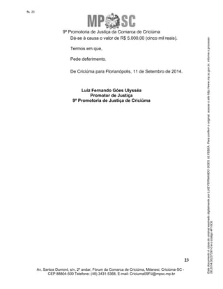 Este documento é cópia do original assinado digitalmente por LUIZ FERNANDO GOES ULYSSEA. Para conferir o original, acesse o site http://www.mp.sc.gov.br, informe o processo 
08.2014.00237291-0 e o código 4F10C6. 
fls. 23 
9ª Promotoria de Justiça da Comarca de Criciúma 
23 
Dá-se à causa o valor de R$ 5.000,00 (cinco mil reais). 
Termos em que, 
Pede deferimento. 
De Criciúma para Florianópolis, 11 de Setembro de 2014. 
Luiz Fernando Góes Ulysséa 
Promotor de Justiça 
9ª Promotoria de Justiça de Criciúma 
Av. Santos Dumont, s/n, 2º andar, Fórum da Comarca de Criciúma, Milanesi, Criciúma-SC - 
CEP 88804-500 Telefone: (48) 3431-5368, E-mail: Criciuma09PJ@mpsc.mp.br 
