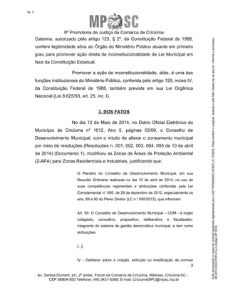 Este documento é cópia do original assinado digitalmente por LUIZ FERNANDO GOES ULYSSEA. Para conferir o original, acesse o site http://www.mp.sc.gov.br, informe o processo 
08.2014.00237291-0 e o código 4F10C6. 
fls. 3 
9ª Promotoria de Justiça da Comarca de Criciúma 
Catarina, autorizado pelo artigo 125, § 2º, da Constituição Federal de 1988, 
confere legitimidade ativa ao Órgão do Ministério Público atuante em primeiro 
grau para promover ação direta de inconstitucionalidade de Lei Municipal em 
face da Constituição Estadual. 
Promover a ação de inconstitucionalidade, aliás, é uma das 
funções institucionais do Ministério Público, conferida pelo artigo 129, inciso IV, 
da Constituição Federal de 1988, também prevista em sua Lei Orgânica 
Nacional (Lei 8.625/93, art. 25, inc. I). 
No dia 12 de Maio de 2014, no Diário Oficial Eletrônico do 
Município de Criciúma nº 1012, Ano 5, páginas 03/06, o Conselho de 
Desenvolvimento Municipal, com o intuito de alterar o zoneamento municipal 
por meio de resoluções (Resoluções n. 001, 002, 003, 004, 005 de 10 de abril 
de 2014) (Documento 1), modificou as Zonas de Áreas de Proteção Ambiental 
(Z-APA) para Zonas Residenciais e Industriais, justificando que: 
O Plenário do Conselho de Desenvolvimento Municipal, em sua 
Reunião Ordinária realizada no dia 10 de abril de 2014, no uso de 
suas competências regimentais e atribuições conferidas pela Lei 
Complementar n° 095, de 28 de dezembro de 2012, especialmente os 
arts. 89 e 90 do Plano Diretor (LC n.º 095/2012), que informam: 
Art. 89. O Conselho de Desenvolvimento Municipal – CDM - é órgão 
colegiado, consultivo, propositivo, deliberativo e fiscalizador, 
integrante do sistema de gestão democrática municipal, e tem como 
atribuições: 
IV - Deliberar sobre a criação, extinção ou modificação de normas 
3 
3. DOS FATOS 
[...]; 
Av. Santos Dumont, s/n, 2º andar, Fórum da Comarca de Criciúma, Milanesi, Criciúma-SC - 
CEP 88804-500 Telefone: (48) 3431-5368, E-mail: Criciuma09PJ@mpsc.mp.br 
 