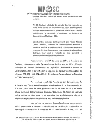 Este documento é cópia do original assinado digitalmente por LUIZ FERNANDO GOES ULYSSEA. Para conferir o original, acesse o site http://www.mp.sc.gov.br, informe o processo 
08.2014.00237291-0 e o código 4F10C6. 
fls. 4 
9ª Promotoria de Justiça da Comarca de Criciúma 
oriundas do Poder Público que versem sobre planejamento físico 
territorial; 
Art. 90. Qualquer solicitação de alteração das leis integrantes do 
Plano Diretor deverá ser encaminhada ao Órgão de Planejamento 
Municipal legalmente instituído, que emitirá parecer técnico, levando 
posteriormente à apreciação e deliberação do Conselho de 
Desenvolvimento Municipal – CDM. 
Considerando a aprovação do Requerimento pelo Parecer Técnico, 
Câmara Temática, Conselho de Desenvolvimento Municipal e 
Secretaria Municipal de Desenvolvimento Econômico e Planejamento 
Urbano de Criciúma, Considerando a necessidade de adequação da 
destinação legal atual à realidade da área, permitindo o 
desenvolvimento da região a que pertencem. 
Posteriormente, em 27 de Maio de 2014, o Município de 
Criciúma, representado pelo Excelentíssimo Senhor Márcio Búrigo, Prefeito 
Municipal de Criciúma, encaminhou ao Legislativo Criciumense o Projeto de 
Lei Complementar nº 004/14, com o propósito de aprovar as Resoluções de 
números 001, 002, 003, 004 e 005 do Conselho de Desenvolvimento Municipal 
– CDM (Documento 2). 
Ato contínuo, o referido Projeto de Lei Complementar foi 
aprovado pela Câmara de Vereadores, dando origem à Lei Complementar n° 
108, de 14 de Julho de 2014, publicada em 15 de Julho de 2014 no Diário 
Oficial Eletrônico do Município de Criciúma (Documento 3). Assim, ao que tudo 
indica, entrou em vigor uma norma municipal que exclusivamente atende a 
interesses especulativos imobiliários e não ao interesse público. 
Isso porque, no caso em discussão, observa-se que sequer 
restou preenchido o requisito constitucional de participação comunitária na 
aprovação das resoluções e tampouco da Lei Complementar n° 108, de 14 de 
4 
Av. Santos Dumont, s/n, 2º andar, Fórum da Comarca de Criciúma, Milanesi, Criciúma-SC - 
CEP 88804-500 Telefone: (48) 3431-5368, E-mail: Criciuma09PJ@mpsc.mp.br 
 